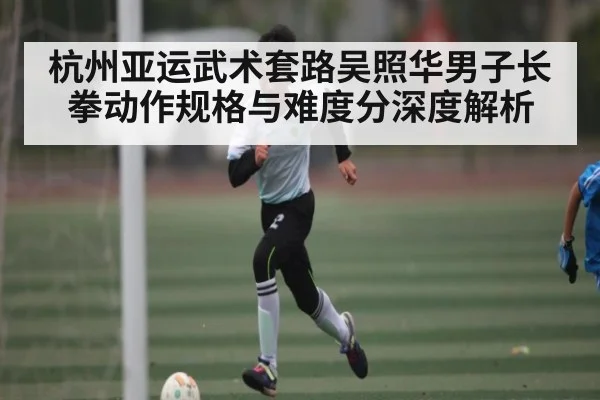 杭州亚运武术套路吴照华男子长拳动作规格与难度分深度解析